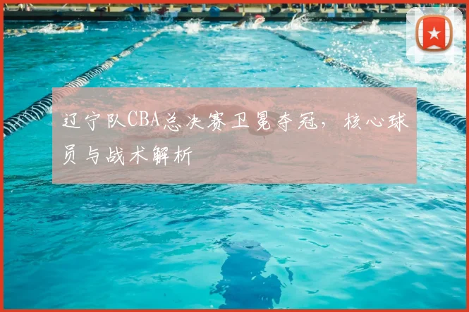 辽宁队CBA总决赛卫冕夺冠，核心球员与战术解析
