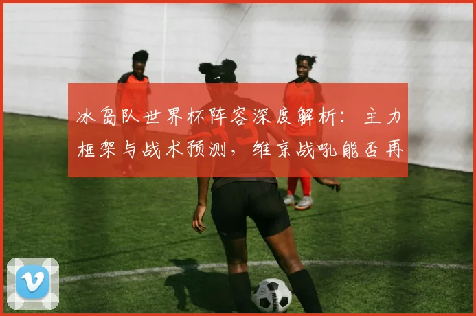 冰岛队世界杯阵容深度解析:主力框架与战术预测,维京战吼能否再造黑马奇迹?