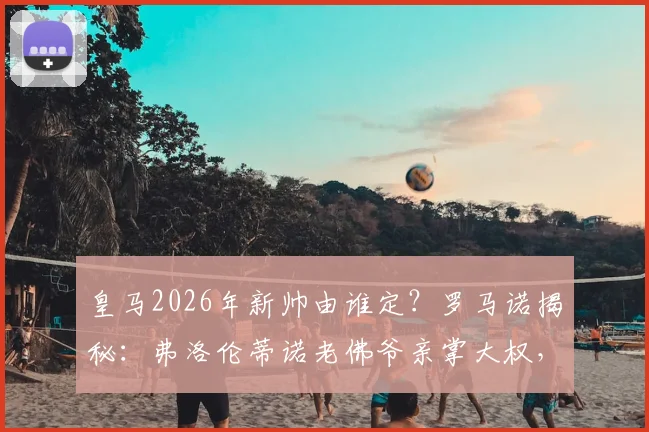 皇马2026年新帅由谁定?罗马诺揭秘:弗洛伦蒂诺老佛爷亲掌大权,最终拍板引关注