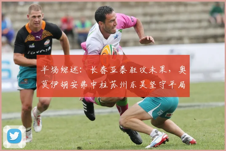 半场综述：长春亚泰狂攻未果，奥莫伊胡安弗中柱苏州东吴坚守平局