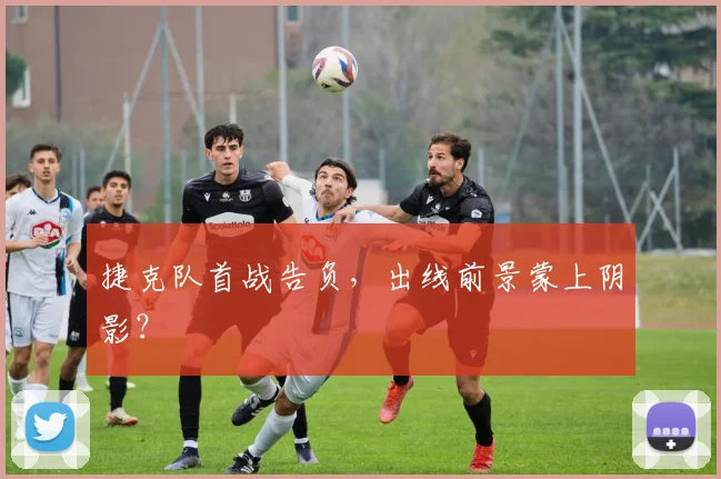 捷克队首战告负,出线前景蒙上阴影?