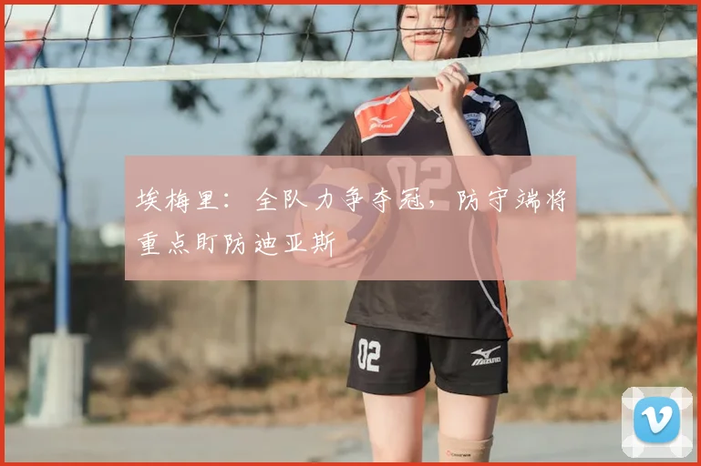 埃梅里：全队力争夺冠，防守端将重点盯防迪亚斯