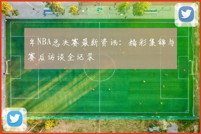 年NBA总决赛最新资讯：精彩集锦与赛后访谈全记录
