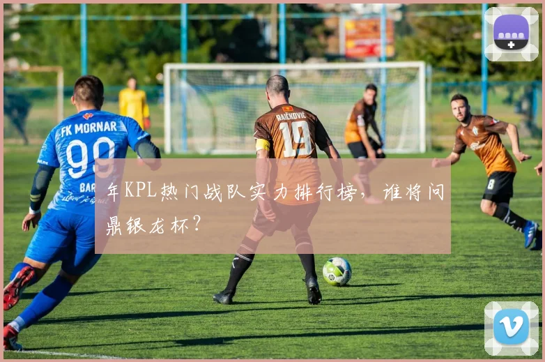 年KPL热门战队实力排行榜,谁将问鼎银龙杯?
