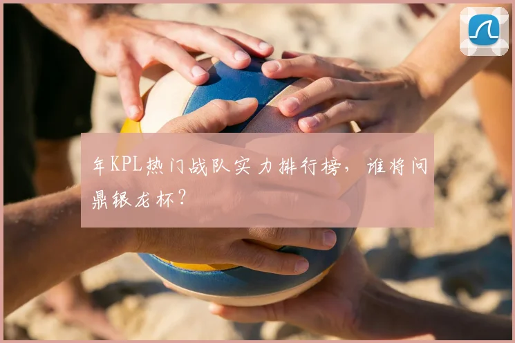 年KPL热门战队实力排行榜，谁将问鼎银龙杯？