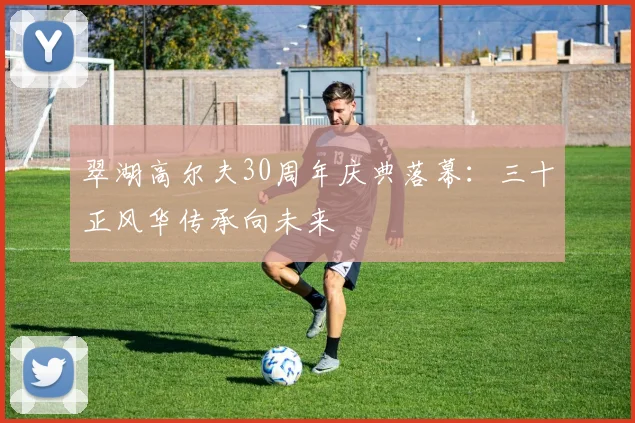 翠湖高尔夫30周年庆典落幕：三十正风华传承向未来