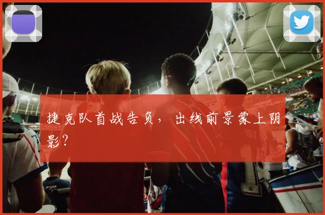 捷克队首战告负，出线前景蒙上阴影？