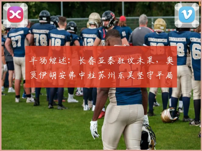 半场综述:长春亚泰狂攻未果,奥莫伊胡安弗中柱苏州东吴坚守平局