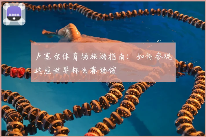 卢塞尔体育场旅游指南：如何参观这座世界杯决赛场馆