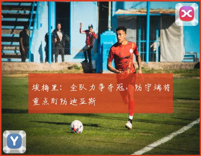 埃梅里:全队力争夺冠,防守端将重点盯防迪亚斯