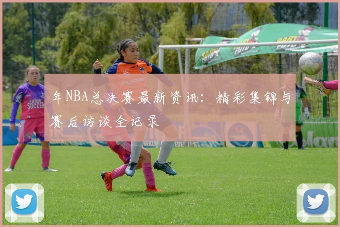 年NBA总决赛最新资讯：精彩集锦与赛后访谈全记录