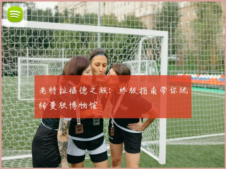 老特拉福德之旅：终极指南带你玩转曼联博物馆
