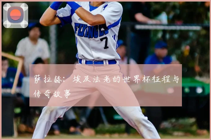 萨拉赫：埃及法老的世界杯征程与传奇故事
