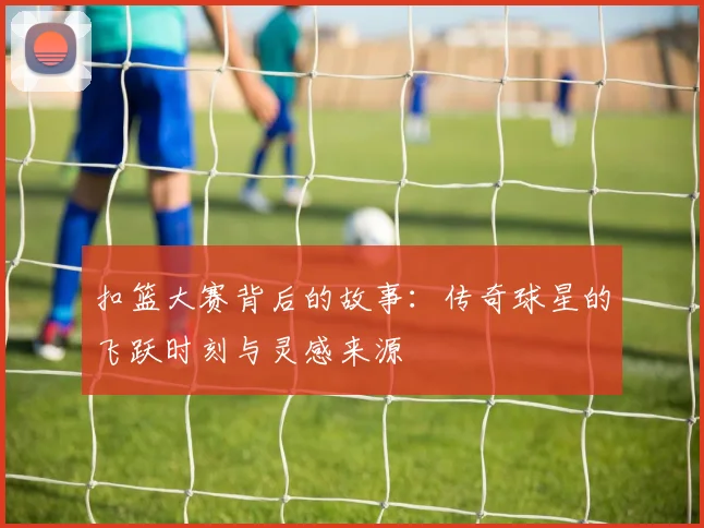 扣篮大赛背后的故事：传奇球星的飞跃时刻与灵感来源