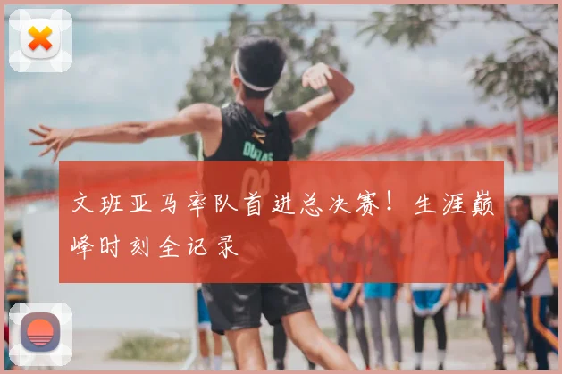 文班亚马率队首进总决赛！生涯巅峰时刻全记录