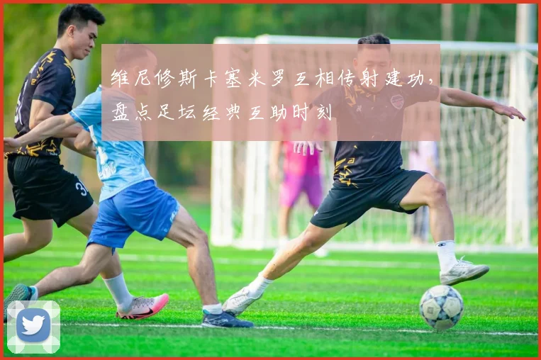 维尼修斯卡塞米罗互相传射建功，盘点足坛经典互助时刻